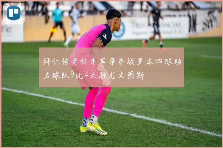 拜仁传奇杯季军争夺战罗本四球助力球队9比4大胜尤文图斯