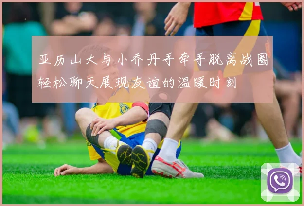 亚历山大与小乔丹手牵手脱离战圈轻松聊天展现友谊的温暖时刻