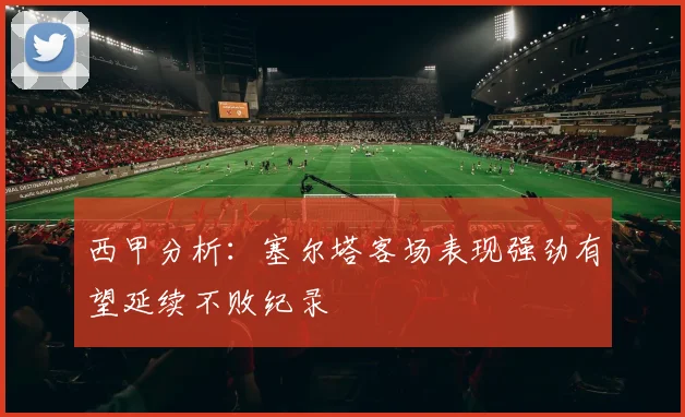 西甲分析：塞尔塔客场表现强劲有望延续不败纪录