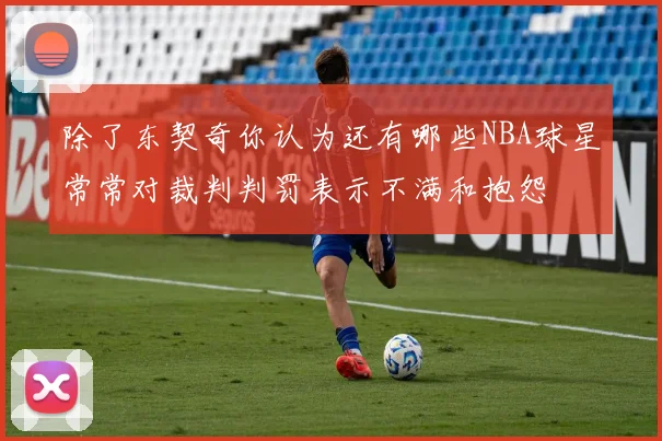 除了东契奇你认为还有哪些NBA球星常常对裁判判罚表示不满和抱怨