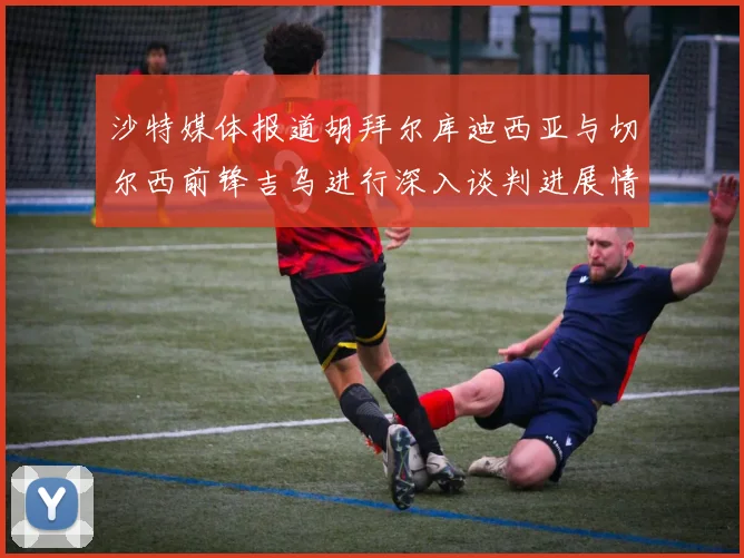 沙特媒体报道胡拜尔库迪西亚与切尔西前锋吉乌进行深入谈判进展情况