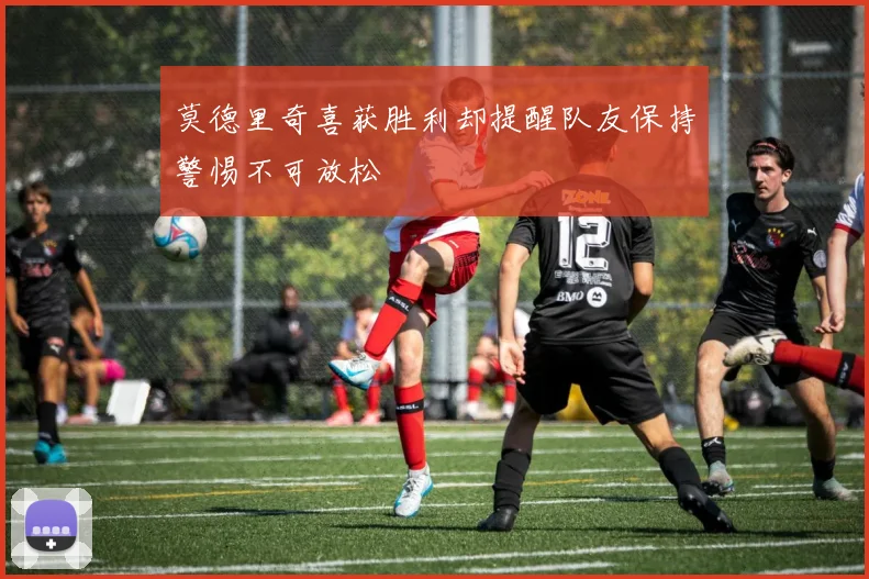 莫德里奇喜获胜利却提醒队友保持警惕不可放松