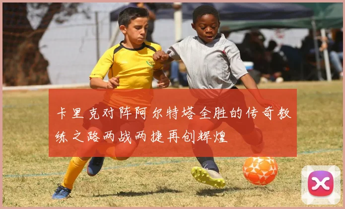 卡里克对阵阿尔特塔全胜的传奇教练之路两战两捷再创辉煌