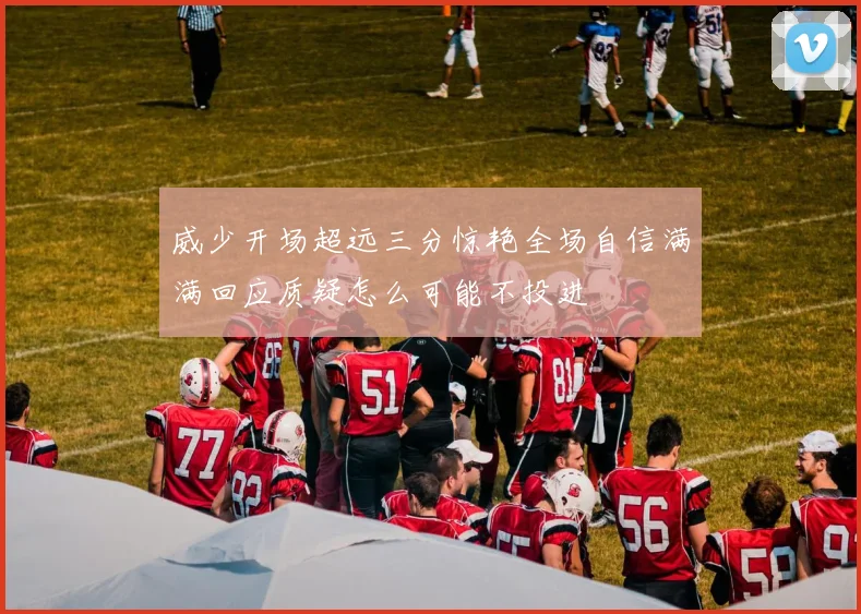 威少开场超远三分惊艳全场自信满满回应质疑怎么可能不投进