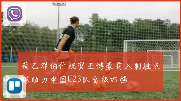 荷乙邓伯什祝贺王博豪罚入制胜点球助力中国U23队晋级四强